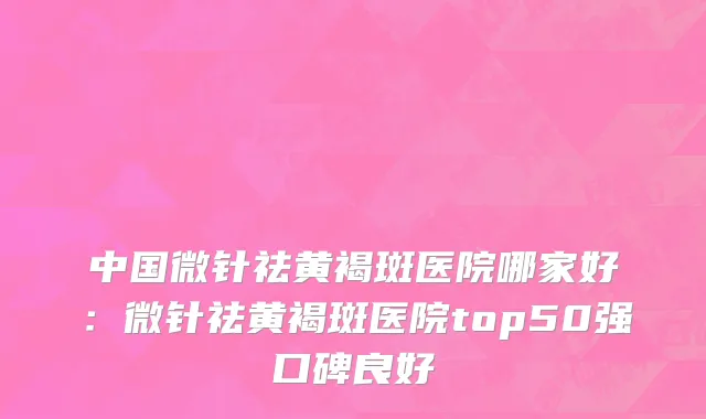 中国微针祛黄褐斑医院哪家好：微针祛黄褐斑医院top50强口碑良好