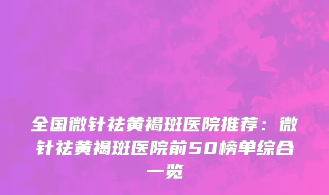 全国微针祛黄褐斑医院推荐：微针祛黄褐斑医院前50榜单综合一览
