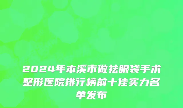 2024年本溪市做祛眼袋手术整形医院排行榜前十佳实力名单发布