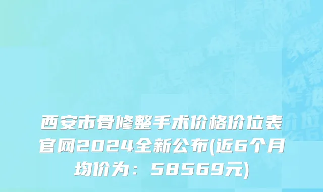 西安市骨修整手术价格价位表官网2024全新公布(近6个月均价为：58569元)