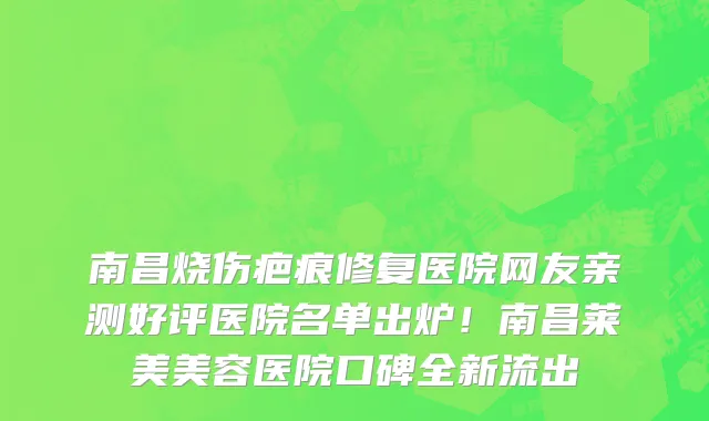 南昌烧伤疤痕修复医院网友亲测好评医院名单出炉！南昌莱美美容医院口碑全新流出