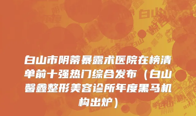 白山市阴蒂暴露术医院在榜清单前十强热门综合发布（白山馨鑫整形美容诊所年度黑马机构出炉）