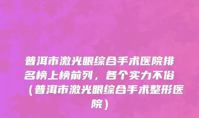 普洱市激光眼综合手术医院排名榜上榜前列，各个实力不俗（普洱市激光眼综合手术整形医院）