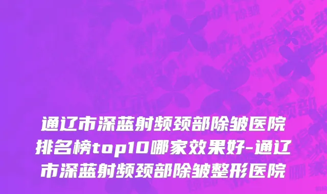 通辽市深蓝射频颈部除皱医院排名榜top10哪家效果好-通辽市深蓝射频颈部除皱整形医院