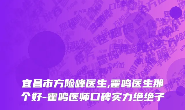 宜昌市方险峰医生,霍鸣医生那个好-霍鸣医师口碑实力绝绝子