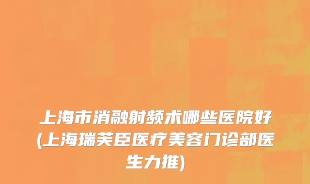 上海市消融射频术哪些医院好(上海瑞芙臣医疗美容门诊部医生力推)