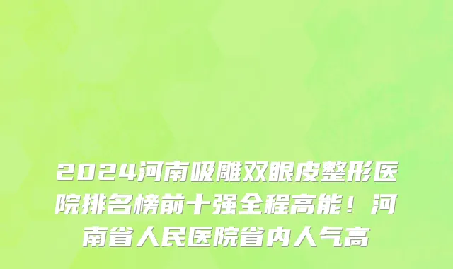 2024河南吸雕双眼皮整形医院排名榜前十强全程高能！河南省人民医院省内人气高