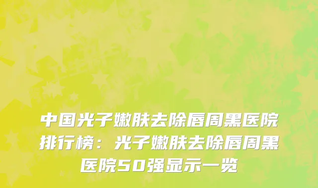 中国光子嫩肤去除唇周黑医院排行榜：光子嫩肤去除唇周黑医院50强显示一览