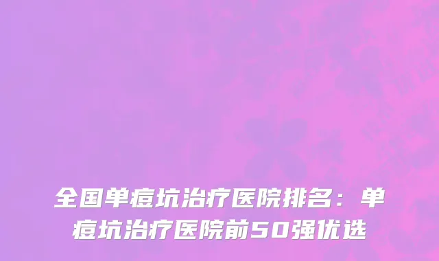 全国单痘坑治疗医院排名：单痘坑治疗医院前50强优选