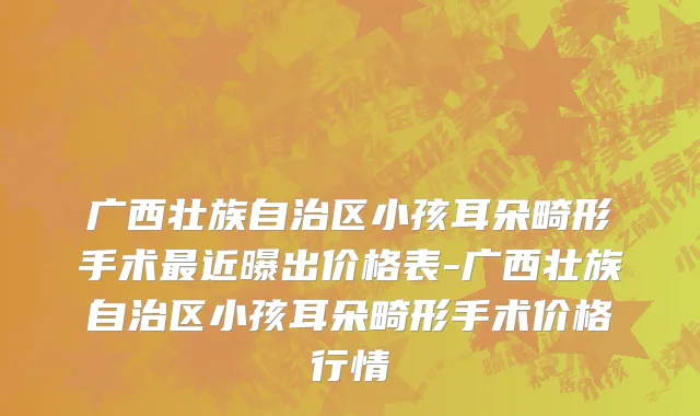 广西壮族自治区小孩耳朵畸形手术最近曝出价格表-广西壮族自治区小孩耳朵畸形手术价格行情