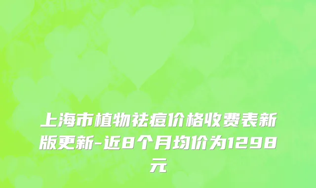 上海市植物祛痘价格收费表新版更新-近8个月均价为1298元
