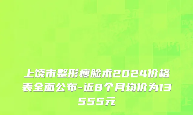 上饶市整形瘦脸术2024价格表全面公布-近8个月均价为13555元