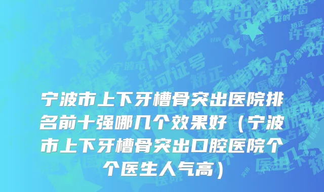 宁波市上下牙槽骨突出医院排名前十强哪几个效果好（宁波市上下牙槽骨突出口腔医院个个医生人气高）