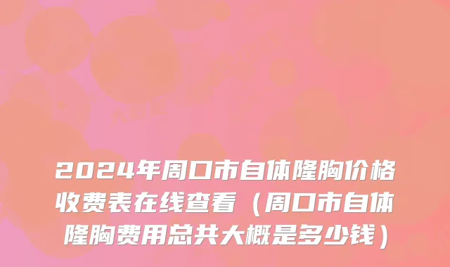 2024年周口市自体隆胸价格收费表在线查看（周口市自体隆胸费用总共大概是多少钱）