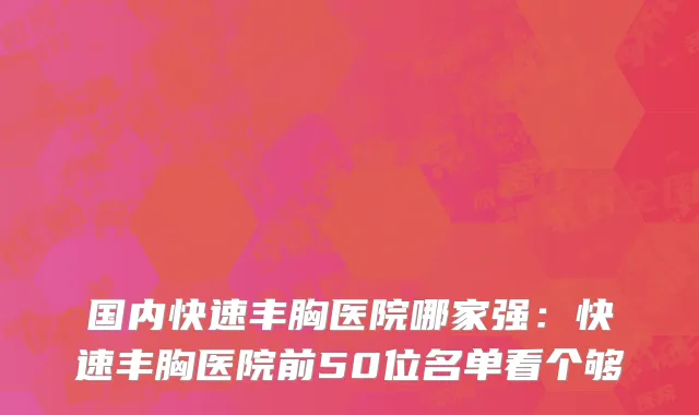 国内快速丰胸医院哪家强：快速丰胸医院前50位名单看个够