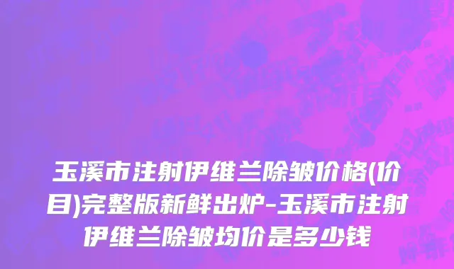 玉溪市注射伊维兰除皱价格(价目)完整版新鲜出炉-玉溪市注射伊维兰除皱均价是多少钱