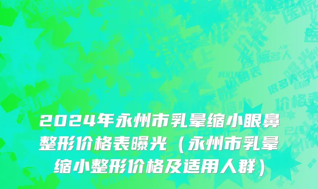 2024年永州市乳晕缩小眼鼻整形价格表曝光（永州市乳晕缩小整形价格及适用人群）