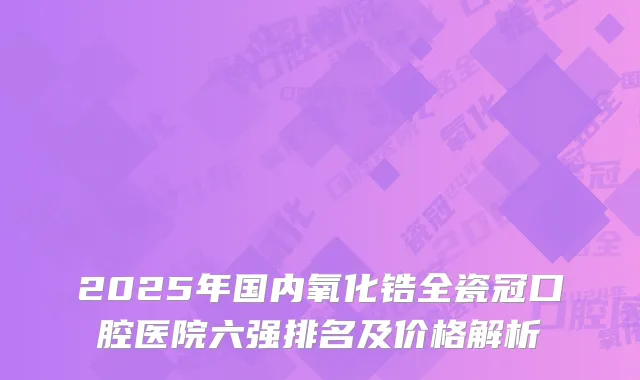 2025年国内氧化锆全瓷冠口腔医院六强排名及价格解析