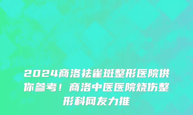 2024商洛祛雀斑整形医院供你参考！商洛中医医院烧伤整形科网友力推