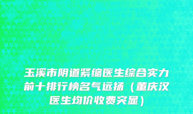 玉溪市阴道紧缩医生综合实力前十排行榜名气远扬（董庆汉医生均价收费突显）
