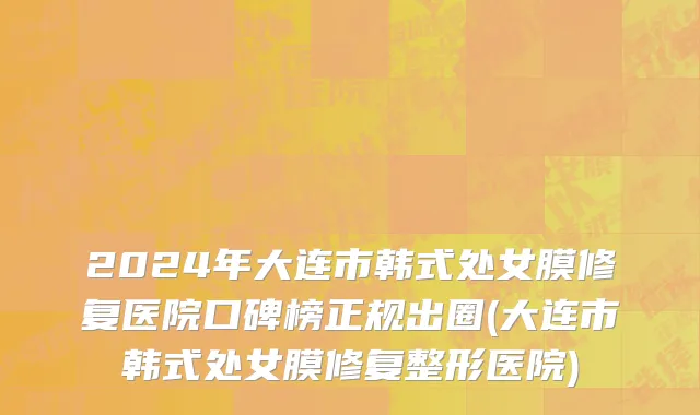 2024年大连市韩式处女膜修复医院口碑榜正规出圈(大连市韩式处女膜修复整形医院)