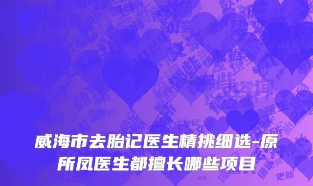 威海市去胎记医生精挑细选-原所凤医生都擅长哪些项目