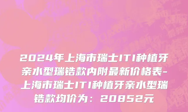 2024年上海市瑞士ITI种植牙亲水型瑞锆款内附最新价格表-上海市瑞士ITI种植牙亲水型瑞锆款均价为：20852元