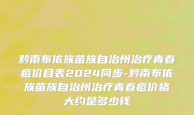 黔南布依族苗族自治州治疗青春痘价目表2024同步-黔南布依族苗族自治州治疗青春痘价格大约是多少钱