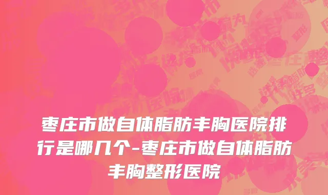 枣庄市做自体脂肪丰胸医院排行是哪几个-枣庄市做自体脂肪丰胸整形医院