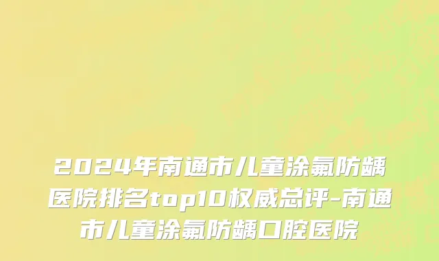 2024年南通市儿童涂氟防龋医院排名top10权威总评-南通市儿童涂氟防龋口腔医院