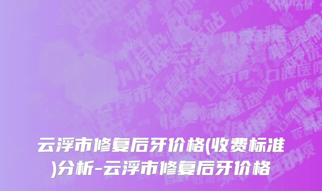 云浮市修复后牙价格(收费标准)分析-云浮市修复后牙价格