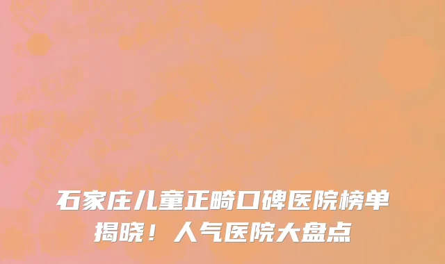 石家庄儿童正畸口碑医院榜单揭晓!人气医院大盘点