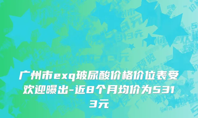 广州市exq玻尿酸价格价位表受欢迎曝出-近8个月均价为5313元