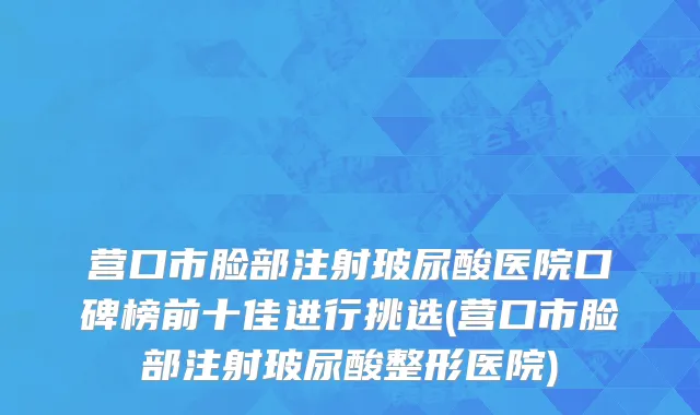 营口市脸部注射玻尿酸医院口碑榜前十佳进行挑选(营口市脸部注射玻尿酸整形医院)