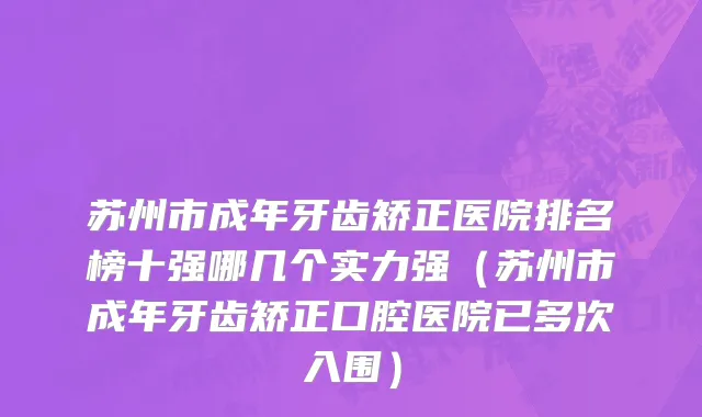 苏州市成年牙齿矫正医院排名榜十强哪几个实力强（苏州市成年牙齿矫正口腔医院已多次入围）