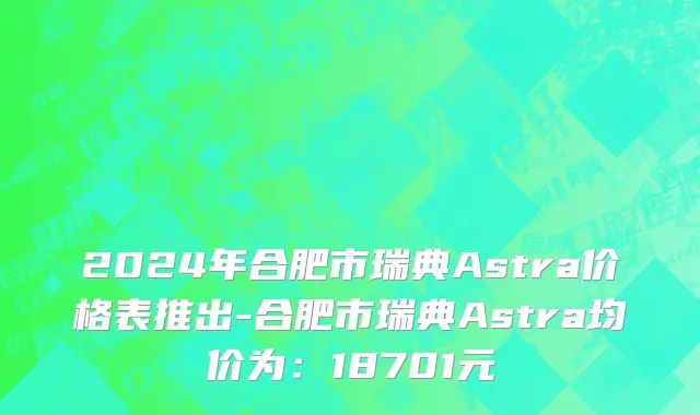2024年合肥市瑞典Astra价格表推出-合肥市瑞典Astra均价为：18701元
