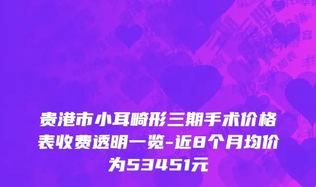 贵港市小耳畸形三期手术价格表收费透明一览-近8个月均价为53451元