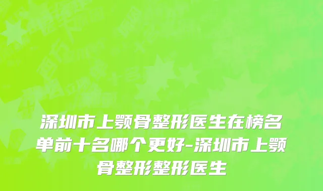 深圳市上颚骨整形医生在榜名单前十名哪个更好-深圳市上颚骨整形整形医生