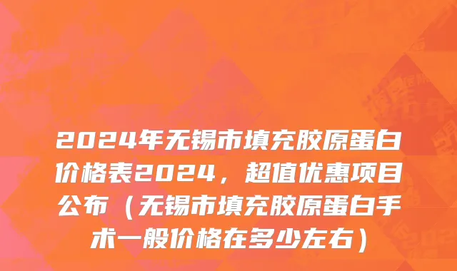 2024年无锡市填充胶原蛋白价格表2024，超值优惠项目公布（无锡市填充胶原蛋白手术一般价格在多少左右）