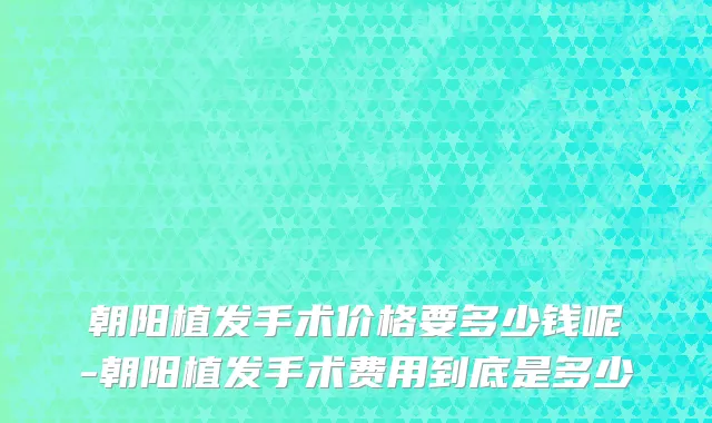 朝阳植发手术价格要多少钱呢-朝阳植发手术费用到底是多少