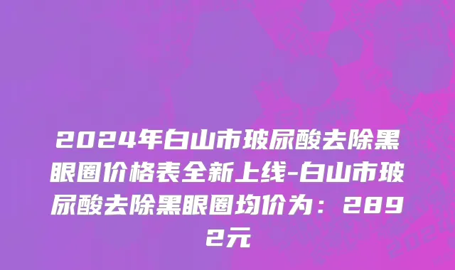 2024年白山市玻尿酸去除黑眼圈价格表全新上线-白山市玻尿酸去除黑眼圈均价为：2892元
