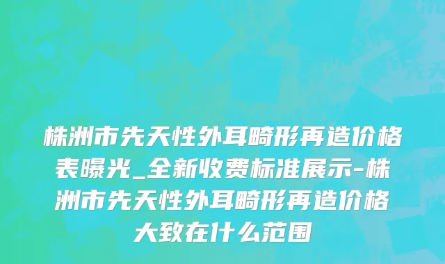 株洲市先天性外耳畸形再造价格表曝光_全新收费标准展示-株洲市先天性外耳畸形再造价格大致在什么范围