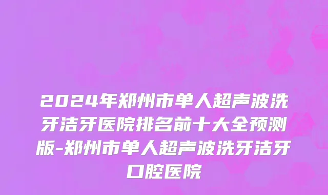 2024年郑州市单人超声波洗牙洁牙医院排名前十大全预测版-郑州市单人超声波洗牙洁牙口腔医院