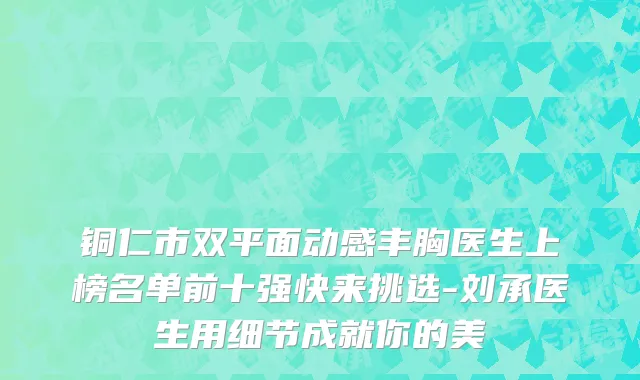 铜仁市双平面动感丰胸医生上榜名单前十强快来挑选-刘承医生用细节成就你的美