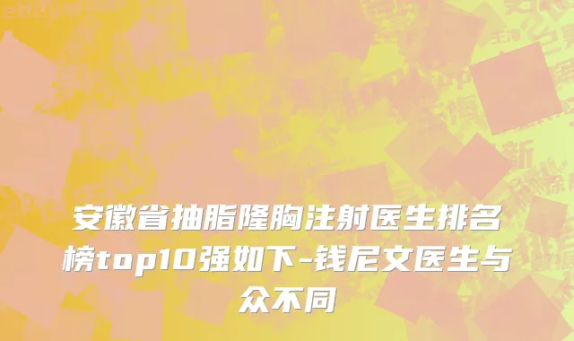 安徽省抽脂隆胸注射医生排名榜top10强如下-钱尼文医生与众不同