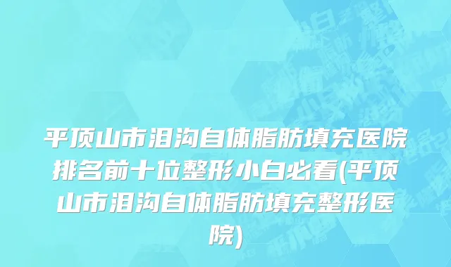 平顶山市泪沟自体脂肪填充医院排名前十位整形小白必看(平顶山市泪沟自体脂肪填充整形医院)