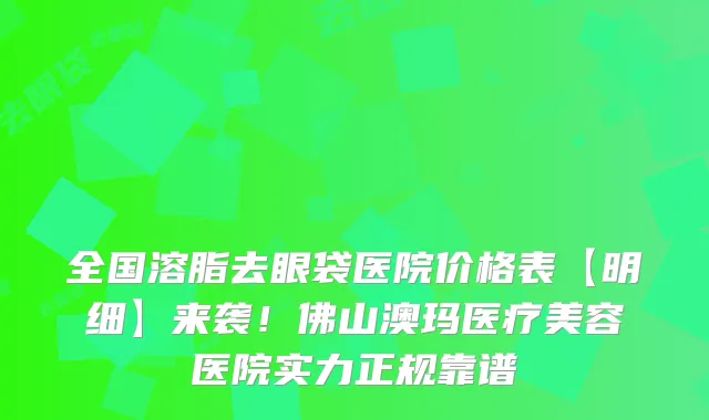 全国溶脂去眼袋医院价格表【明细】来袭！佛山澳玛医疗美容医院实力正规靠谱