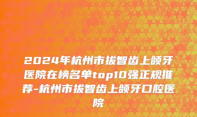 2024年杭州市拔智齿上颌牙医院在榜名单top10强正规推荐-杭州市拔智齿上颌牙口腔医院