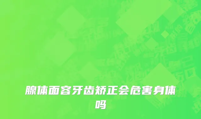 腺体面容牙齿矫正会危害身体吗