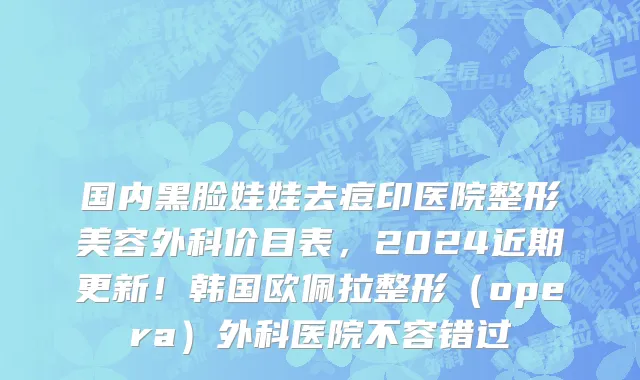 国内黑脸娃娃去痘印医院整形美容外科价目表，2024近期更新！韩国欧佩拉整形（opera）外科医院不容错过